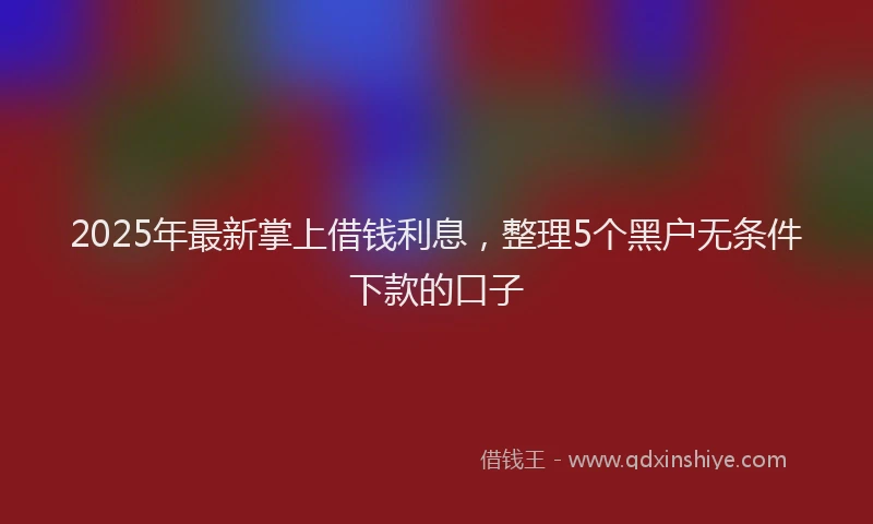 2025年最新掌上借钱利息，整理5个黑户无条件下款的口子
