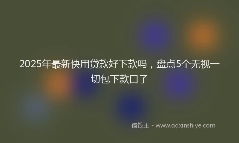 2025年最新快用贷款好下款吗，盘点5个无视一切包下款口子