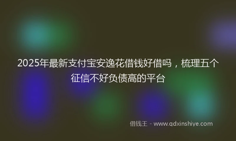 2025年最新支付宝安逸花借钱好借吗，梳理五个征信不好负债高的平台