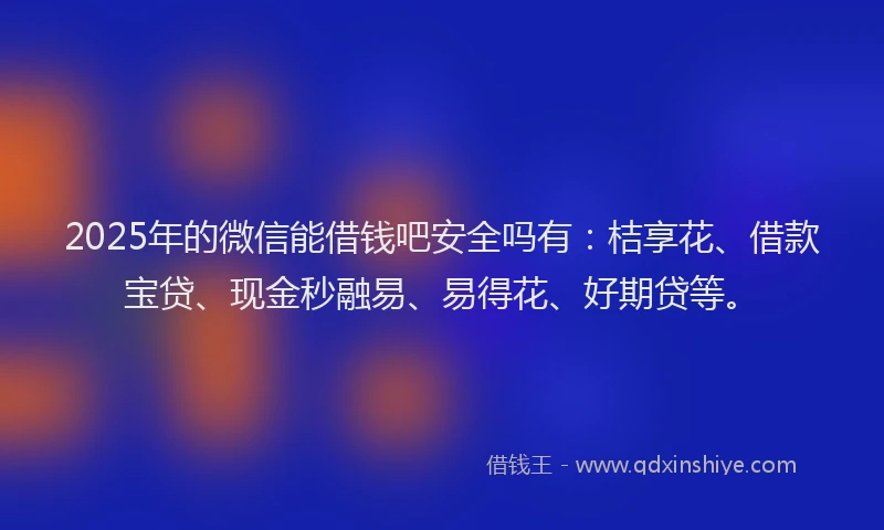 2025年的微信能借钱吧安全吗有：桔享花、借款宝贷、现金秒融易、易得花、好期贷等。
