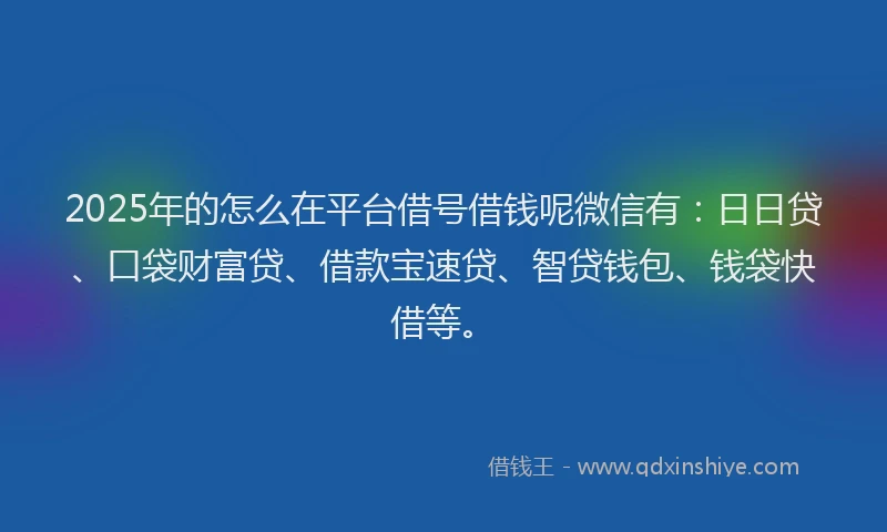 2025年的怎么在平台借号借钱呢微信有：日日贷、口袋财富贷、借款宝速贷、智贷钱包、钱袋快借等。