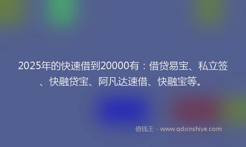2025年的快速借到20000有：借贷易宝、私立签、快融贷宝、阿凡达速借、快融宝等。