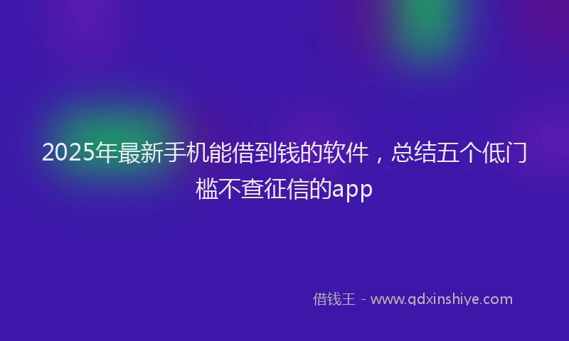 2025年最新手机能借到钱的软件，总结五个低门槛不查征信的app