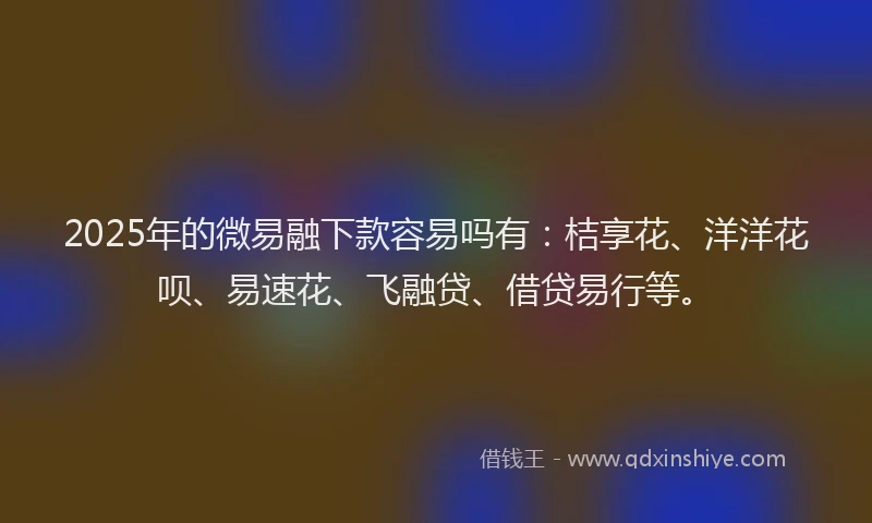 2025年的微易融下款容易吗有：桔享花、洋洋花呗、易速花、飞融贷、借贷易行等。
