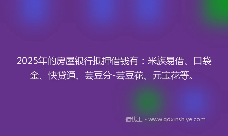 2025年的房屋银行抵押借钱有：米族易借、口袋金、快贷通、芸豆分-芸豆花、元宝花等。
