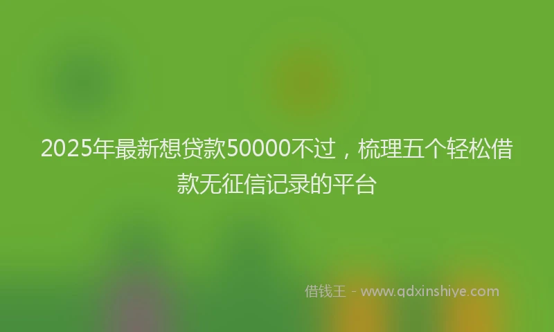 2025年最新想贷款50000不过，梳理五个轻松借款无征信记录的平台