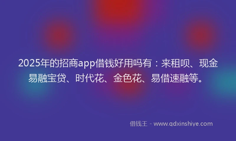 2025年的招商app借钱好用吗有：来租呗、现金易融宝贷、时代花、金色花、易借速融等。