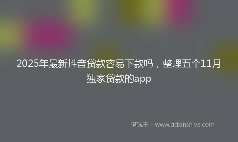 2025年最新抖音贷款容易下款吗，整理五个11月独家贷款的app