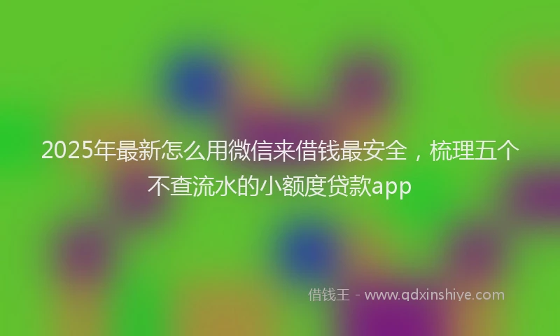 2025年最新怎么用微信来借钱最安全，梳理五个不查流水的小额度贷款app