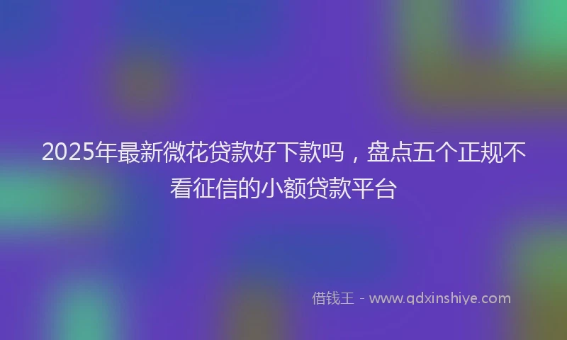 2025年最新微花贷款好下款吗，盘点五个正规不看征信的小额贷款平台