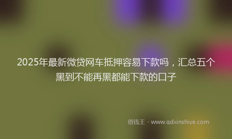 2025年最新微贷网车抵押容易下款吗，汇总五个黑到不能再黑都能下款的口子