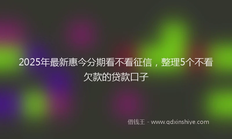 2025年最新惠今分期看不看征信，整理5个不看欠款的贷款口子
