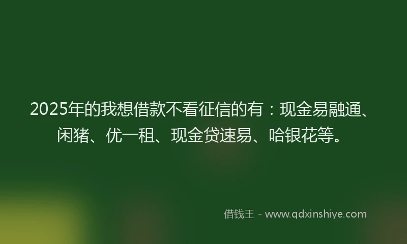 2025年的我想借款不看征信的有：现金易融通、闲猪、优一租、现金贷速易、哈银花等。