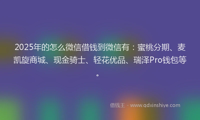 2025年的怎么微信借钱到微信有：蜜桃分期、麦凯旋商城、现金骑士、轻花优品、瑞泽Pro钱包等。