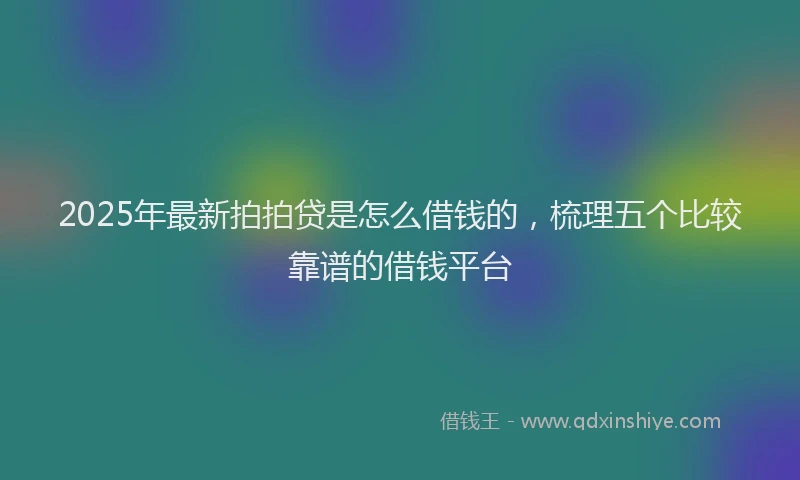 2025年最新拍拍贷是怎么借钱的，梳理五个比较靠谱的借钱平台