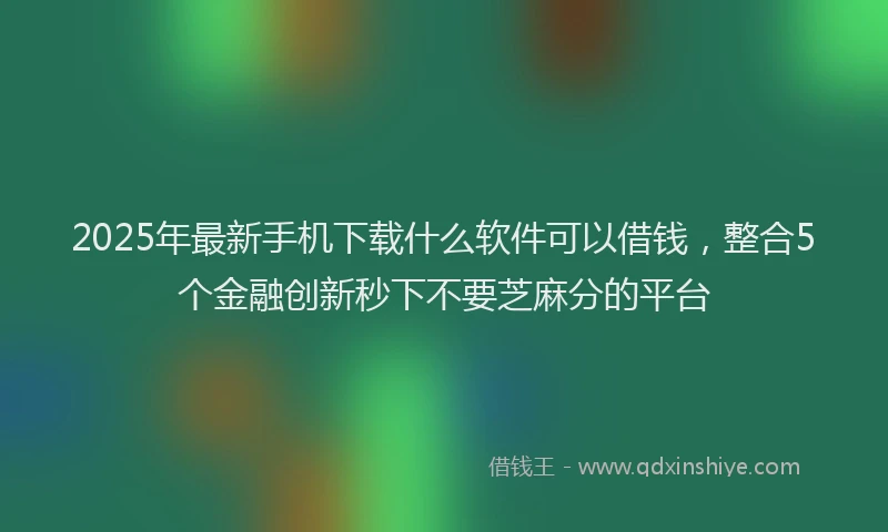 2025年最新手机下载什么软件可以借钱，整合5个金融创新秒下不要芝麻分的平台