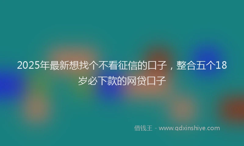 2025年最新想找个不看征信的口子，整合五个18岁必下款的网贷口子