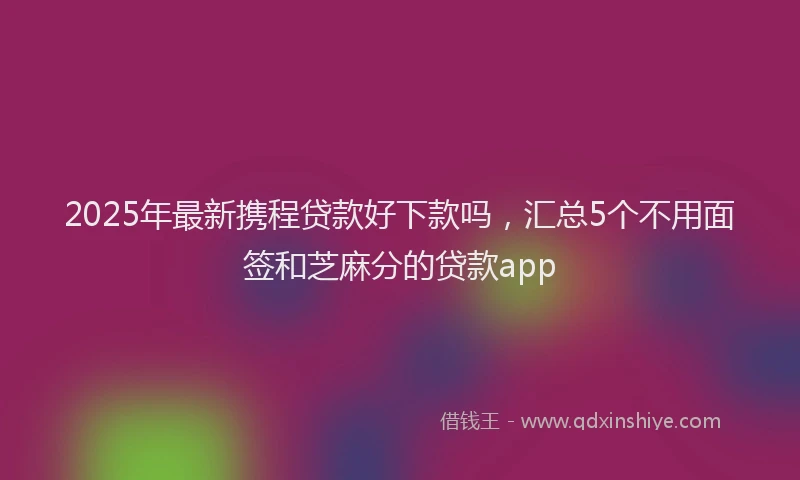 2025年最新携程贷款好下款吗，汇总5个不用面签和芝麻分的贷款app