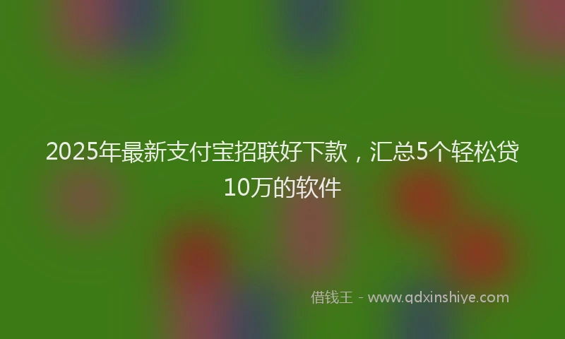 2025年最新支付宝招联好下款，汇总5个轻松贷10万的软件