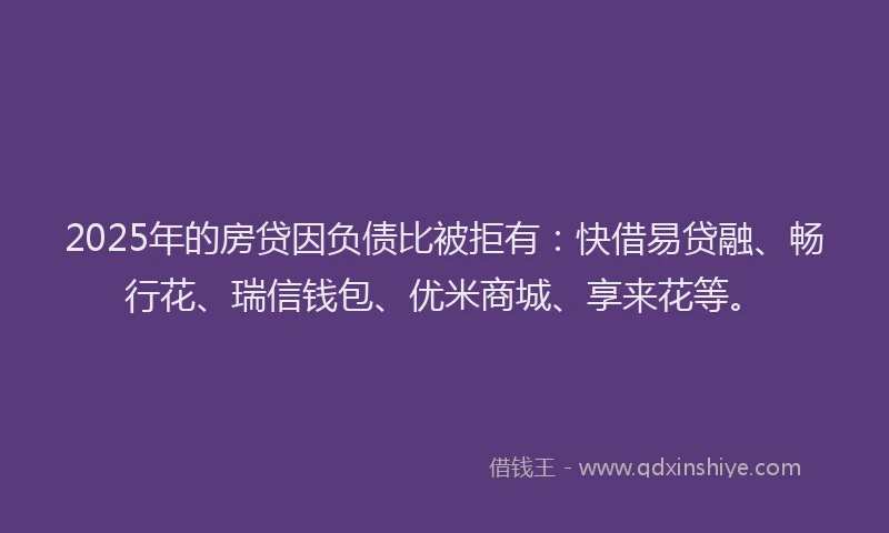 2025年的房贷因负债比被拒有：快借易贷融、畅行花、瑞信钱包、优米商城、享来花等。
