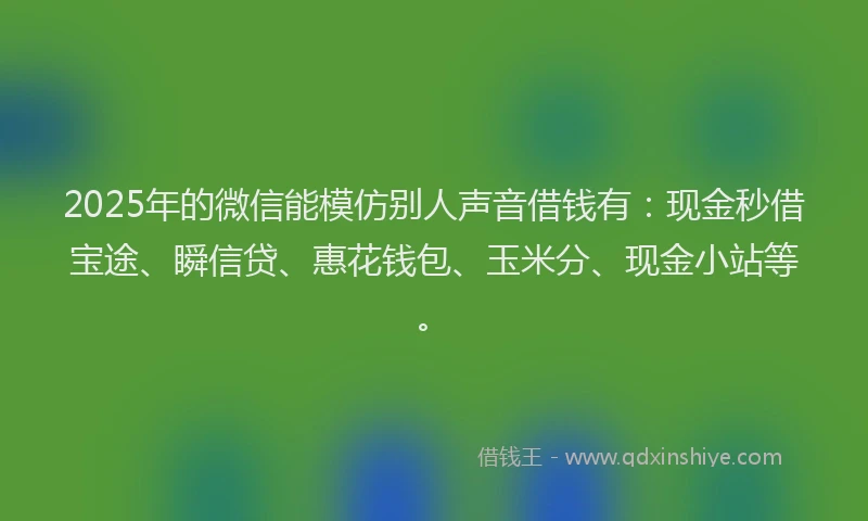 2025年的微信能模仿别人声音借钱有：现金秒借宝途、瞬信贷、惠花钱包、玉米分、现金小站等。