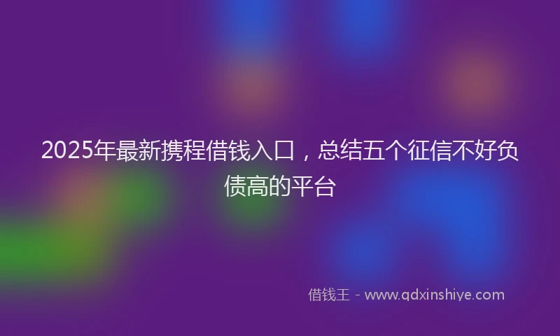 2025年最新携程借钱入口，总结五个征信不好负债高的平台