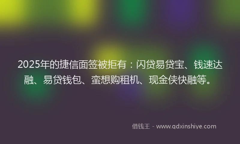 2025年的捷信面签被拒有：闪贷易贷宝、钱速达融、易贷钱包、蛮想购租机、现金侠快融等。