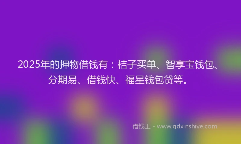 2025年的押物借钱有：桔子买单、智享宝钱包、分期易、借钱快、福星钱包贷等。