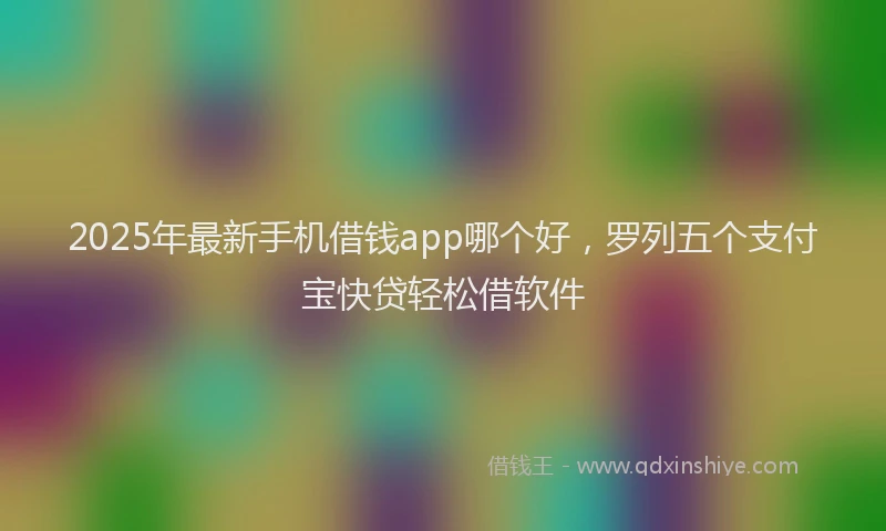 2025年最新手机借钱app哪个好，罗列五个支付宝快贷轻松借软件