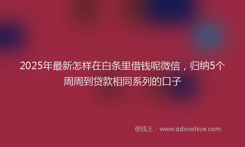 2025年最新怎样在白条里借钱呢微信，归纳5个周周到贷款相同系列的口子