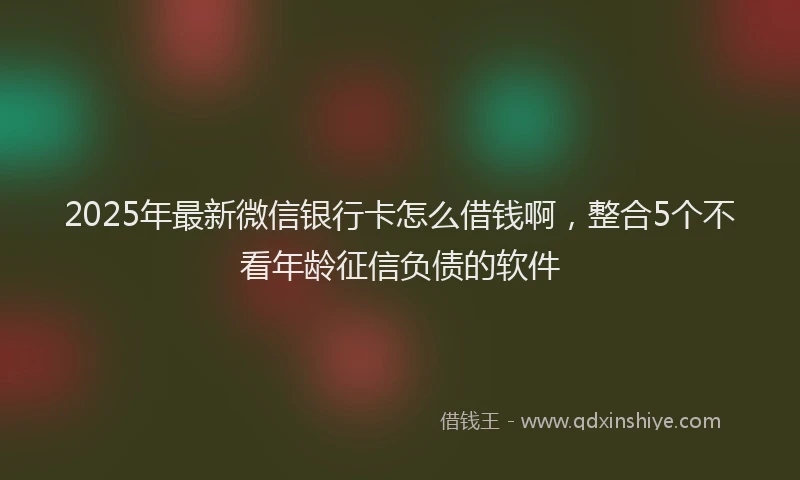 2025年最新微信银行卡怎么借钱啊，整合5个不看年龄征信负债的软件