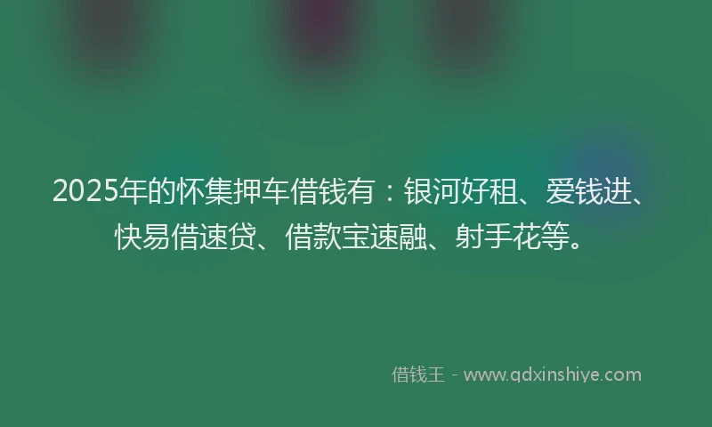 2025年的怀集押车借钱有：银河好租、爱钱进、快易借速贷、借款宝速融、射手花等。