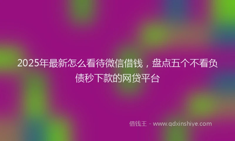 2025年最新怎么看待微信借钱，盘点五个不看负债秒下款的网贷平台