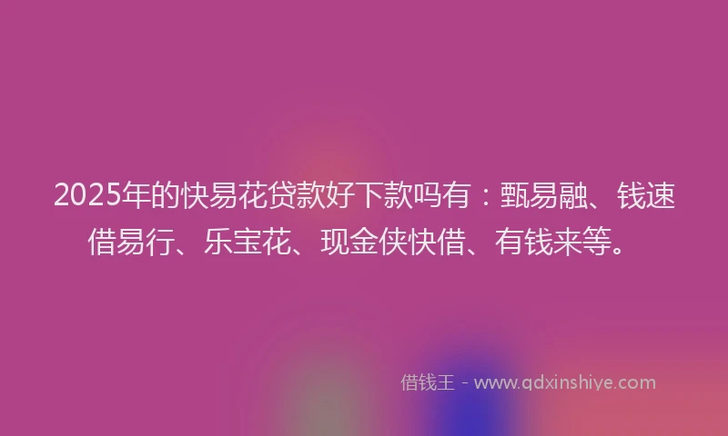 2025年的快易花贷款好下款吗有：甄易融、钱速借易行、乐宝花、现金侠快借、有钱来等。