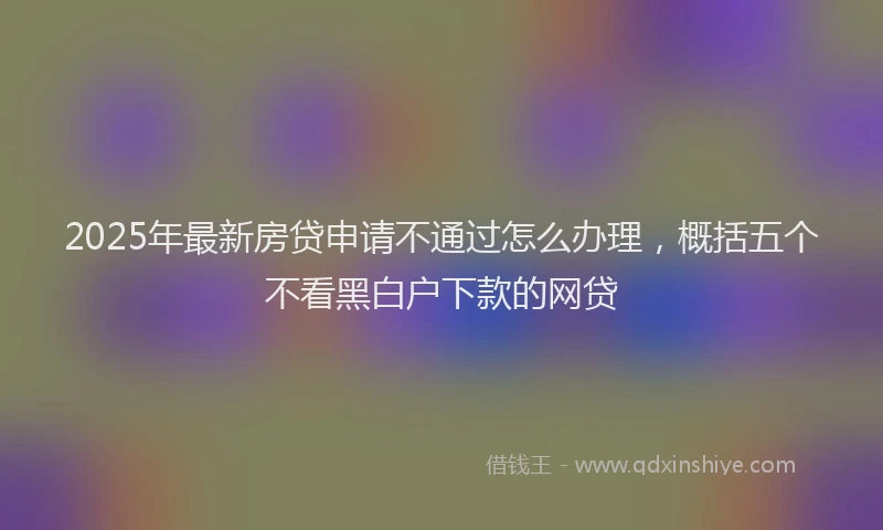 2025年最新房贷申请不通过怎么办理，概括五个不看黑白户下款的网贷