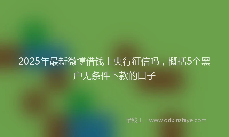 2025年最新微博借钱上央行征信吗，概括5个黑户无条件下款的口子