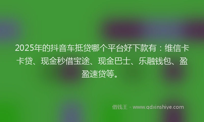 2025年的抖音车抵贷哪个平台好下款有：维信卡卡贷、现金秒借宝途、现金巴士、乐融钱包、盈盈速贷等。