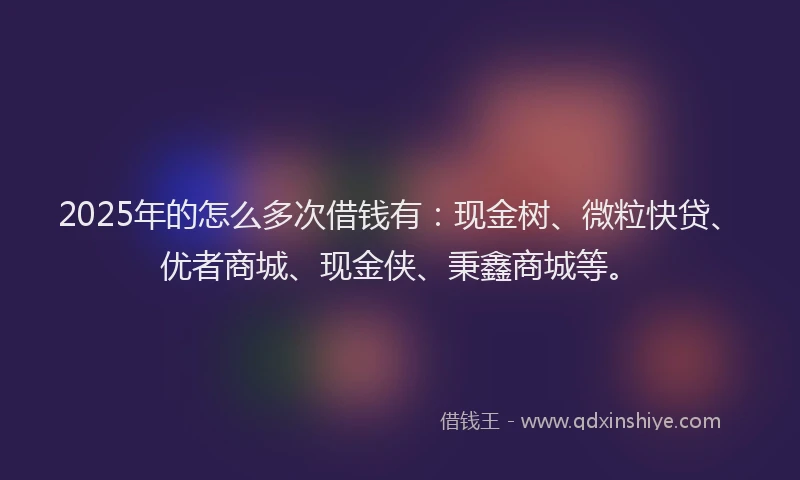 2025年的怎么多次借钱有：现金树、微粒快贷、优者商城、现金侠、秉鑫商城等。