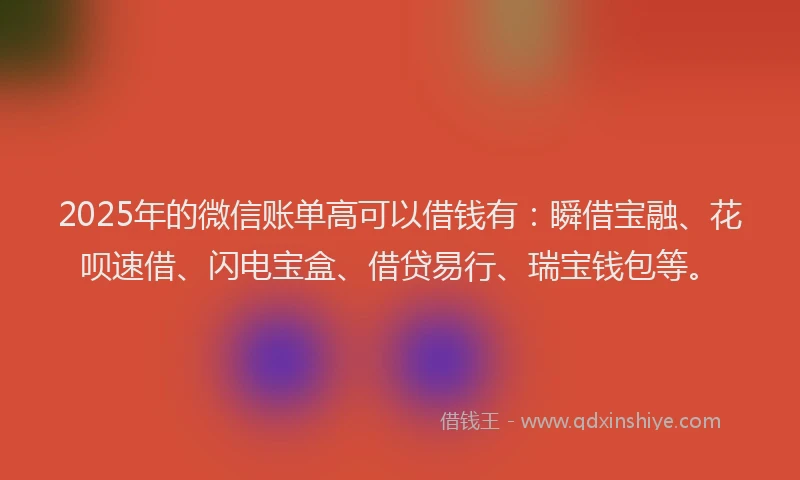 2025年的微信账单高可以借钱有：瞬借宝融、花呗速借、闪电宝盒、借贷易行、瑞宝钱包等。