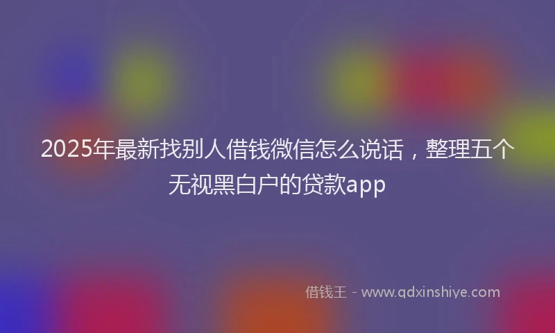 2025年最新找别人借钱微信怎么说话，整理五个无视黑白户的贷款app