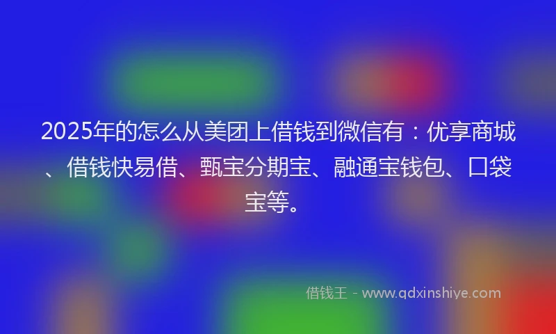 2025年的怎么从美团上借钱到微信有：优享商城、借钱快易借、甄宝分期宝、融通宝钱包、口袋宝等。