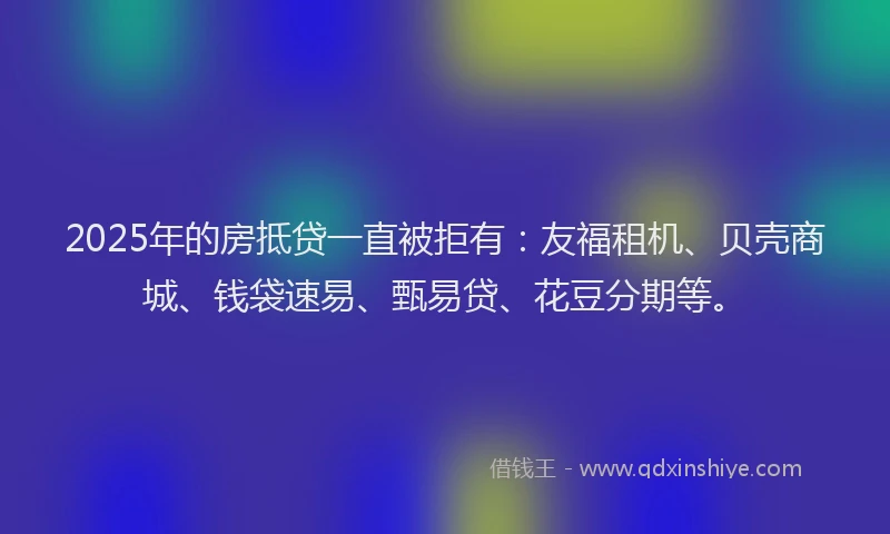2025年的房抵贷一直被拒有：友福租机、贝壳商城、钱袋速易、甄易贷、花豆分期等。