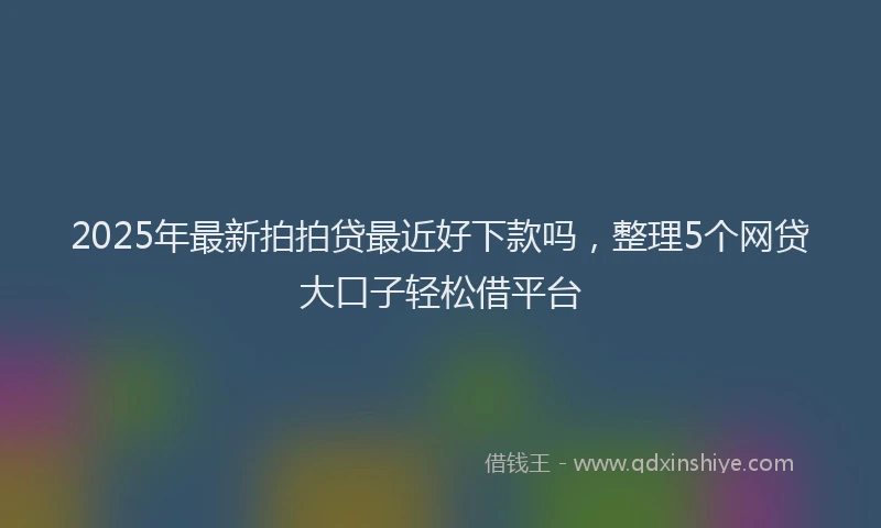 2025年最新拍拍贷最近好下款吗，整理5个网贷大口子轻松借平台