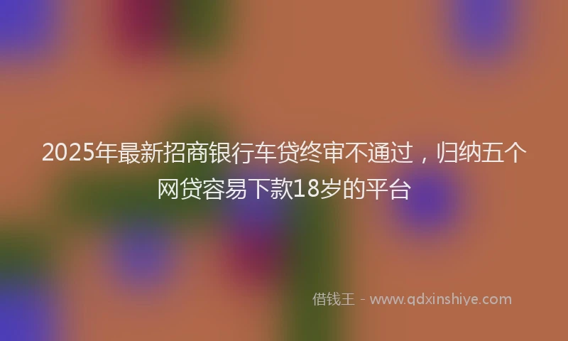 2025年最新招商银行车贷终审不通过，归纳五个网贷容易下款18岁的平台