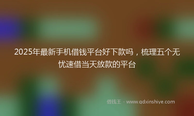 2025年最新手机借钱平台好下款吗，梳理五个无忧速借当天放款的平台