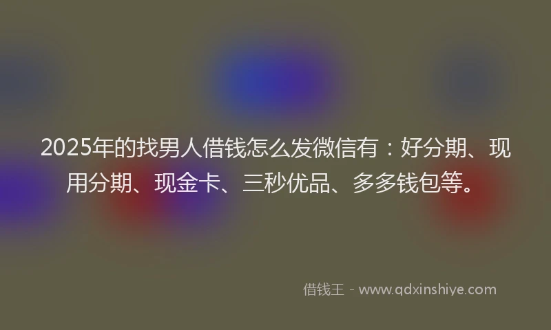 2025年的找男人借钱怎么发微信有：好分期、现用分期、现金卡、三秒优品、多多钱包等。