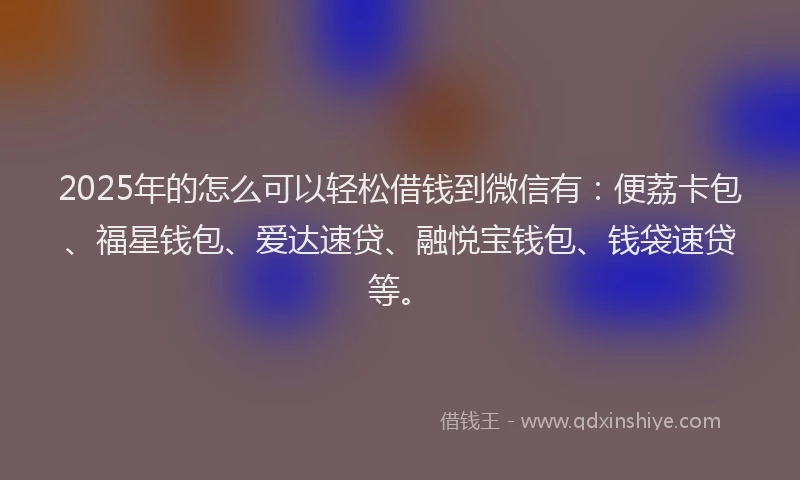 2025年的怎么可以轻松借钱到微信有：便荔卡包、福星钱包、爱达速贷、融悦宝钱包、钱袋速贷等。