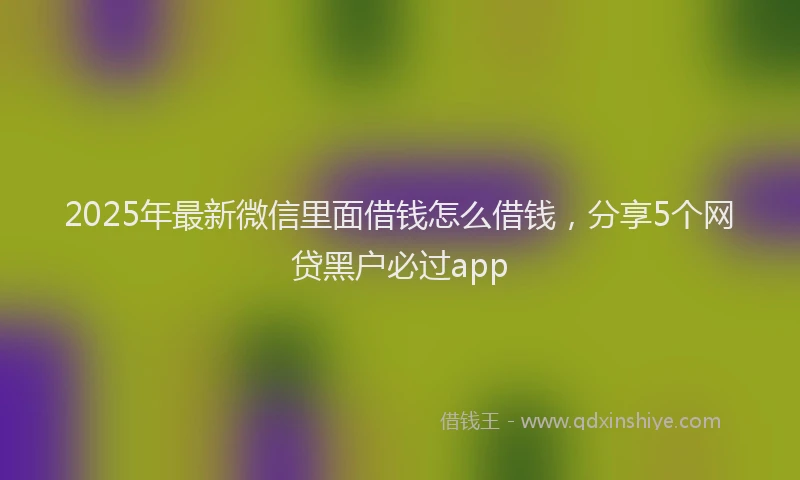 2025年最新微信里面借钱怎么借钱，分享5个网贷黑户必过app