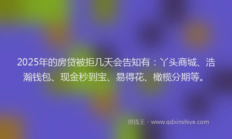 2025年的房贷被拒几天会告知有：丫头商城、浩瀚钱包、现金秒到宝、易得花、橄榄分期等。