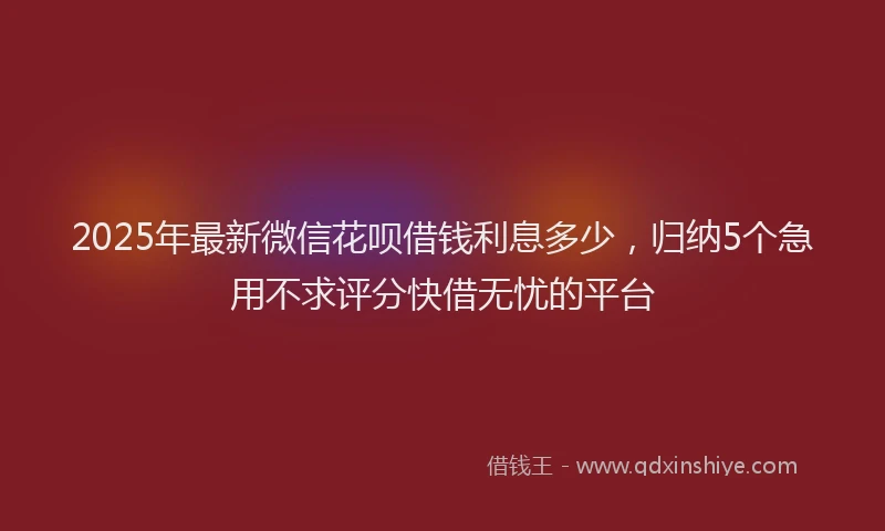 2025年最新微信花呗借钱利息多少，归纳5个急用不求评分快借无忧的平台